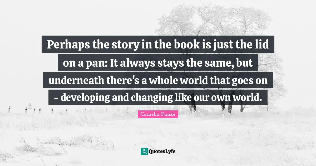 Perhaps the story in the book is just the lid on a pan: It always stays the same, but underneath there's a whole world that goes on - developing and changing like our own world.