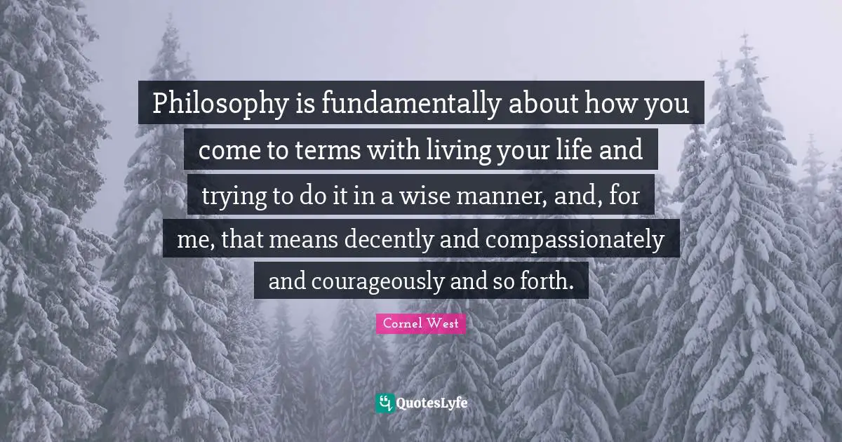 Philosophy is fundamentally about how you come to terms with living your life and trying to do it in a wise manner, and, for me, that means decently and compassionately and courageously and so forth.