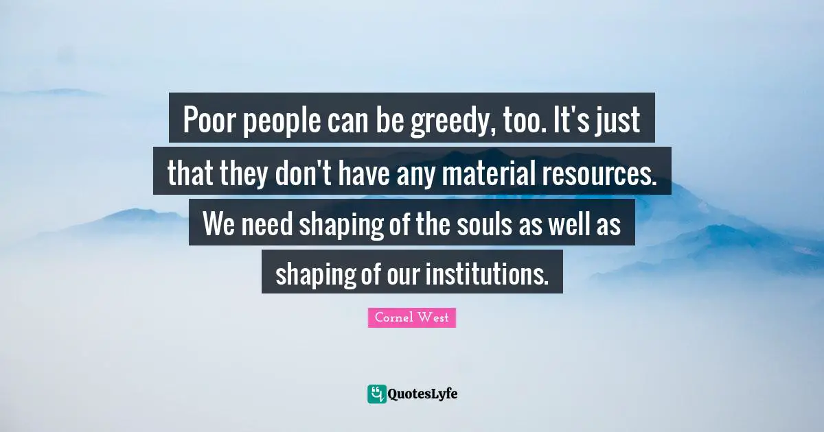 Poor people can be greedy, too. It's just that they don't have any material resources. We need shaping of the souls as well as shaping of our institutions.