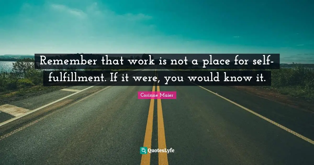 Remember that work is not a place for self-fulfillment. If it were, you would know it.