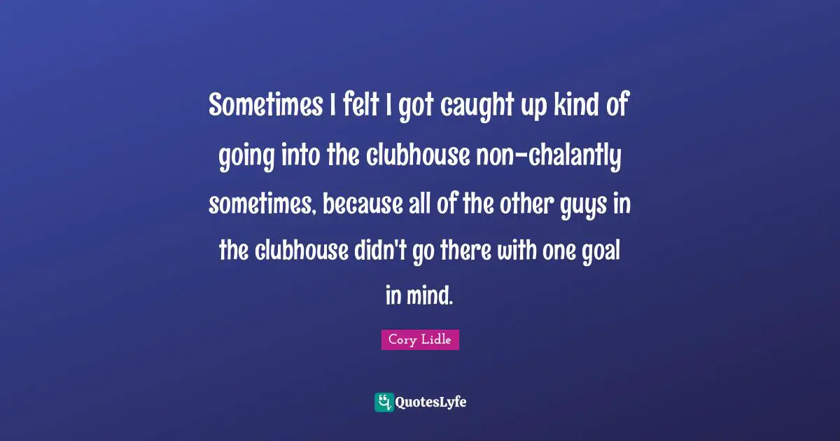 Sometimes I felt I got caught up kind of going into the clubhouse non-chalantly sometimes, because all of the other guys in the clubhouse didn't go there with one goal in mind.