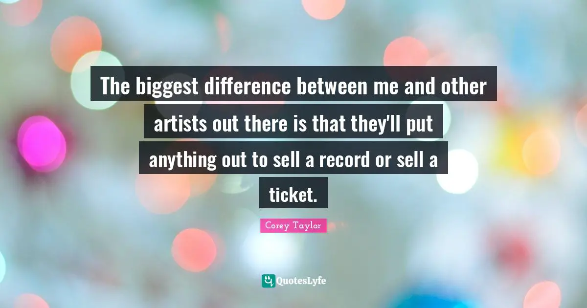 The biggest difference between me and other artists out there is that they'll put anything out to sell a record or sell a ticket.