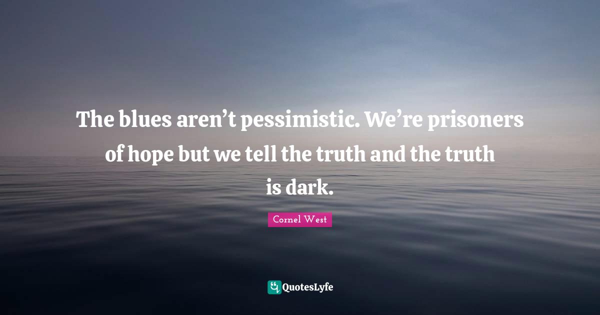 The blues aren’t pessimistic. We’re prisoners of hope but we tell the truth and the truth is dark.