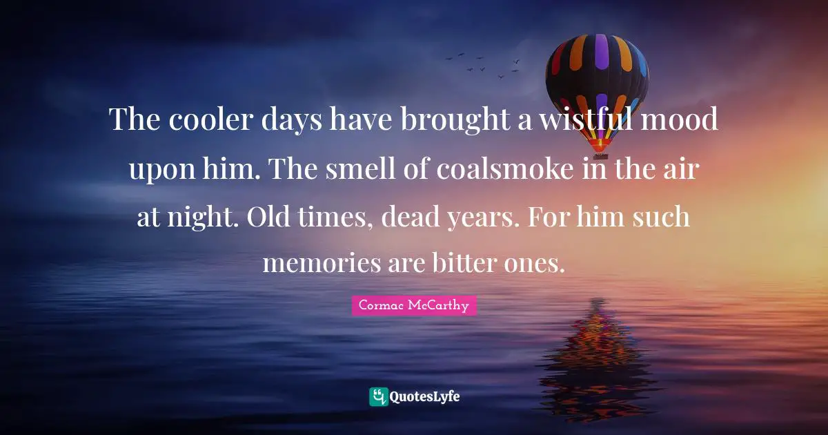 The cooler days have brought a wistful mood upon him. The smell of coalsmoke in the air at night. Old times, dead years. For him such memories are bitter ones.