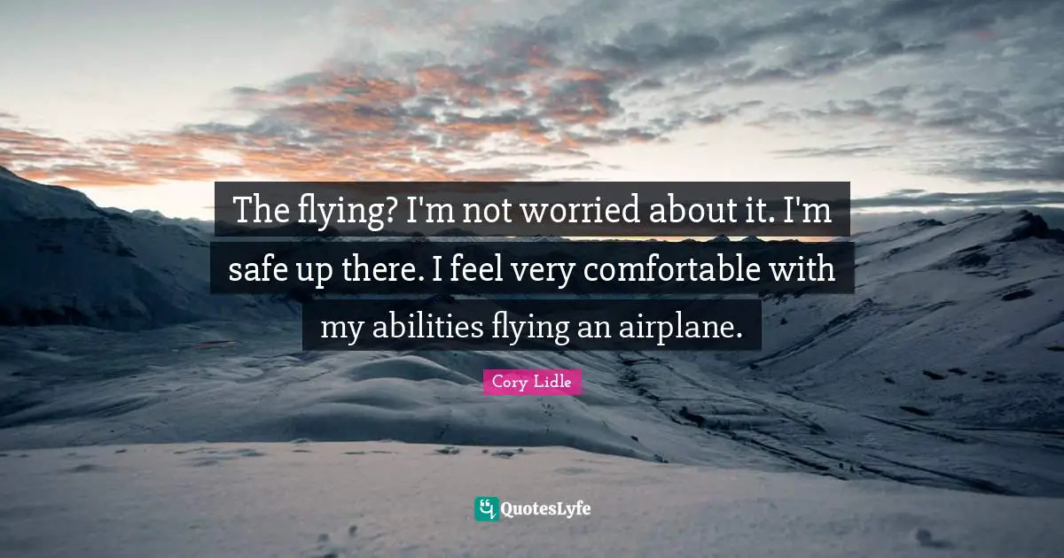 The flying? I'm not worried about it. I'm safe up there. I feel very comfortable with my abilities flying an airplane.