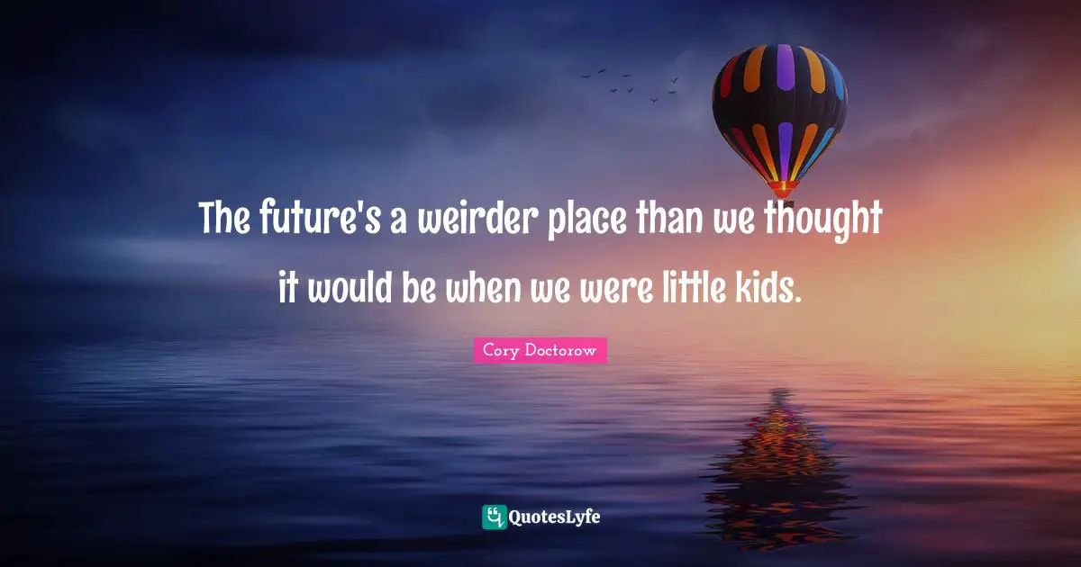 The future's a weirder place than we thought it would be when we were little kids.