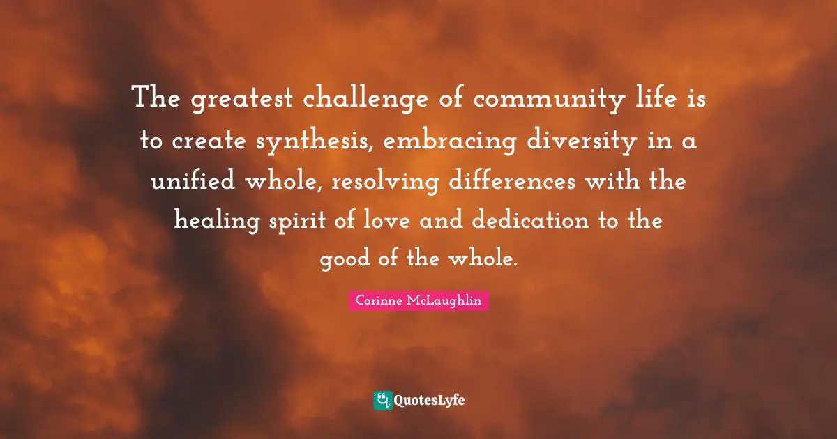 Dedication Quotes: "The greatest challenge of community life is to create synthesis, embracing diversity in a unified whole, resolving differences with the healing spirit of love and dedication to the good of the whole."