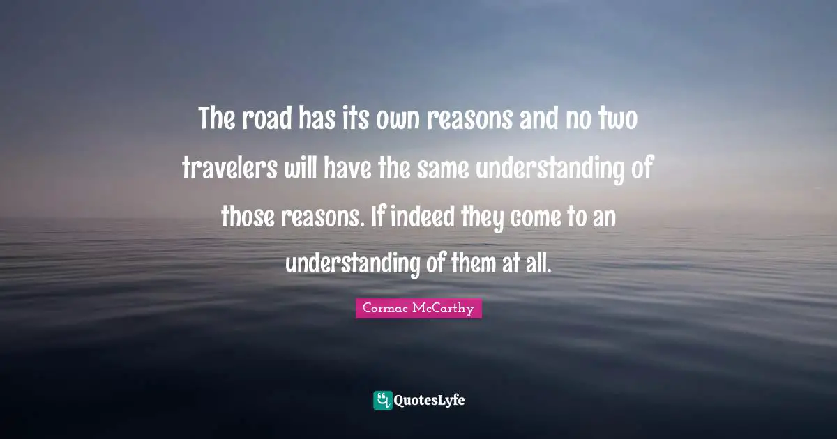 The road has its own reasons and no two travelers will have the same understanding of those reasons. If indeed they come to an understanding of them at all.