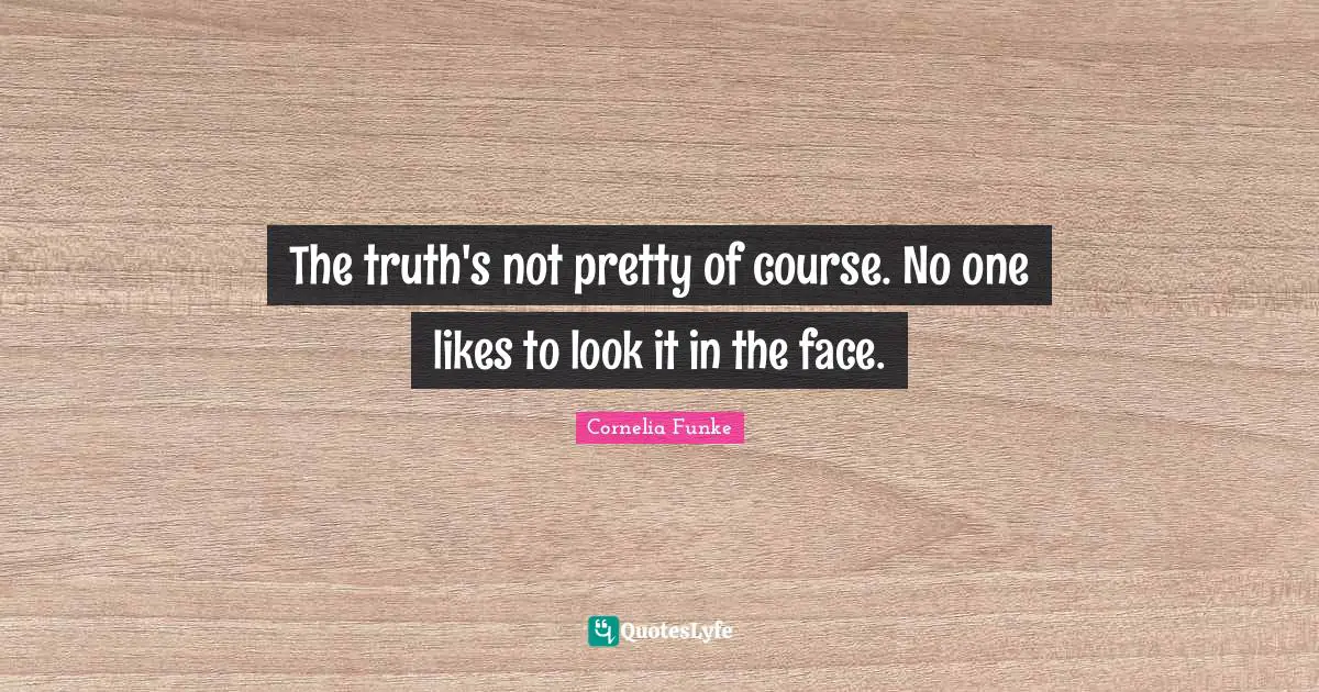 The truth's not pretty of course. No one likes to look it in the face.