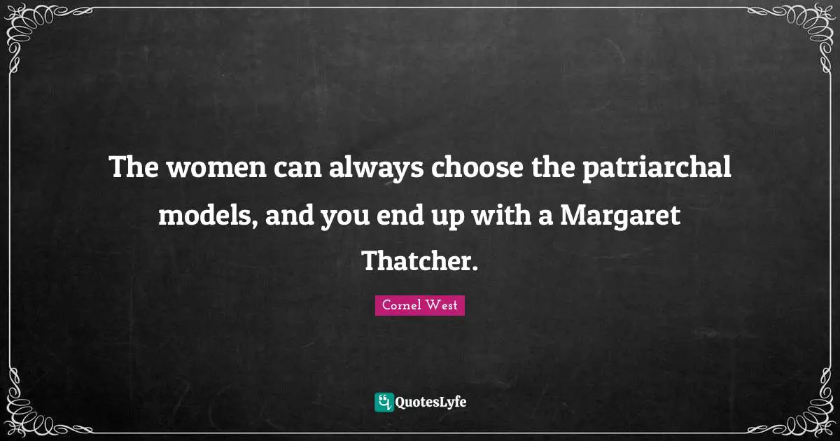 The women can always choose the patriarchal models, and you end up with a Margaret Thatcher.