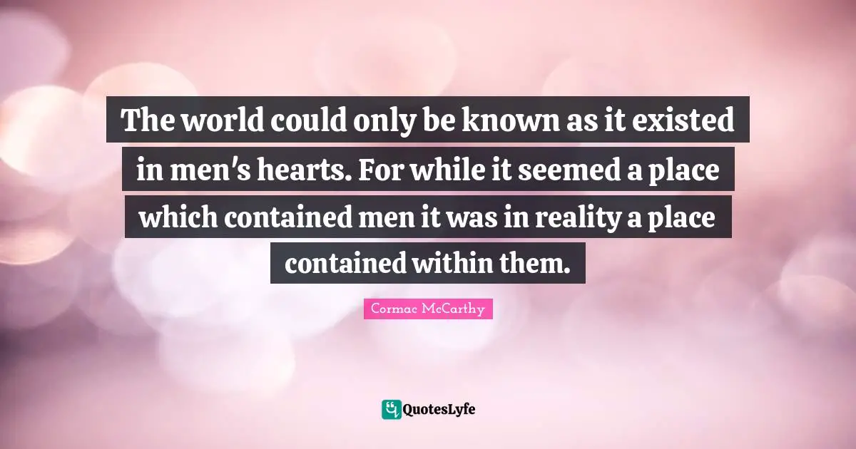 The world could only be known as it existed in men's hearts. For while it seemed a place which contained men it was in reality a place contained within them.