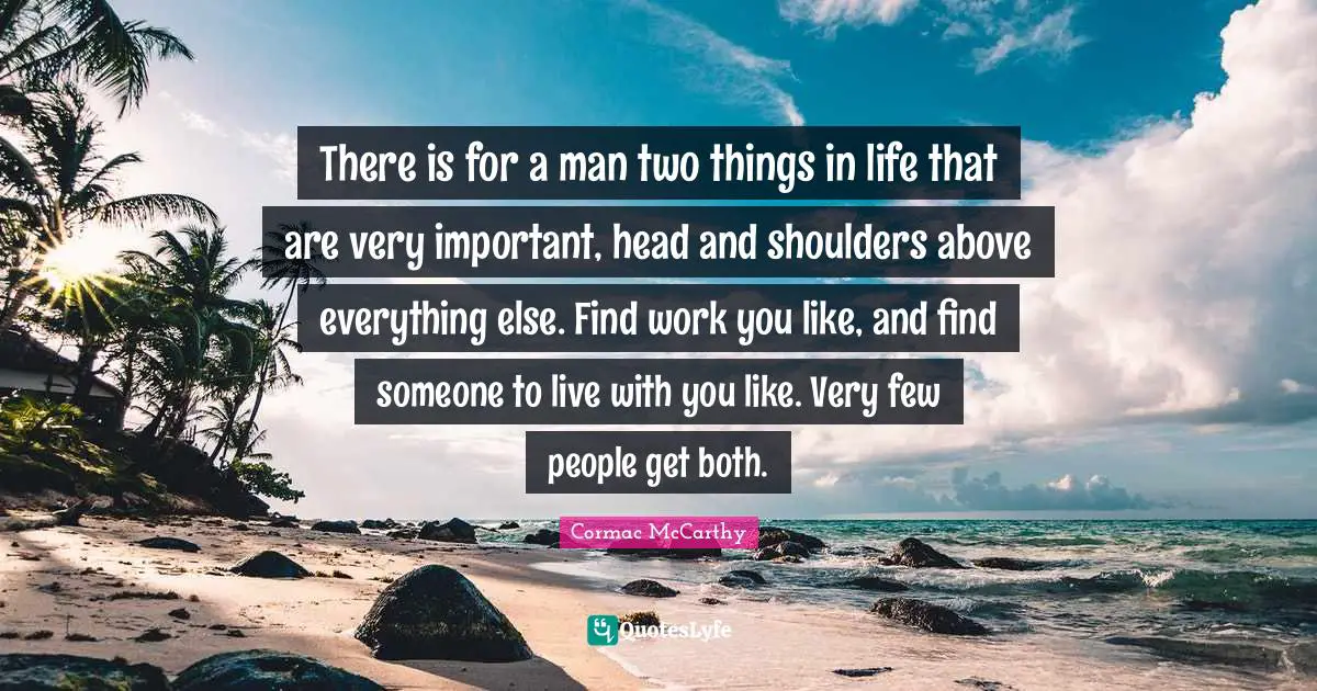 There is for a man two things in life that are very important, head and shoulders above everything else. Find work you like, and find someone to live with you like. Very few people get both.