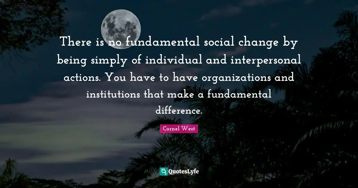 There is no fundamental social change by being simply of individual and interpersonal actions. You have to have organizations and institutions that make a fundamental difference.