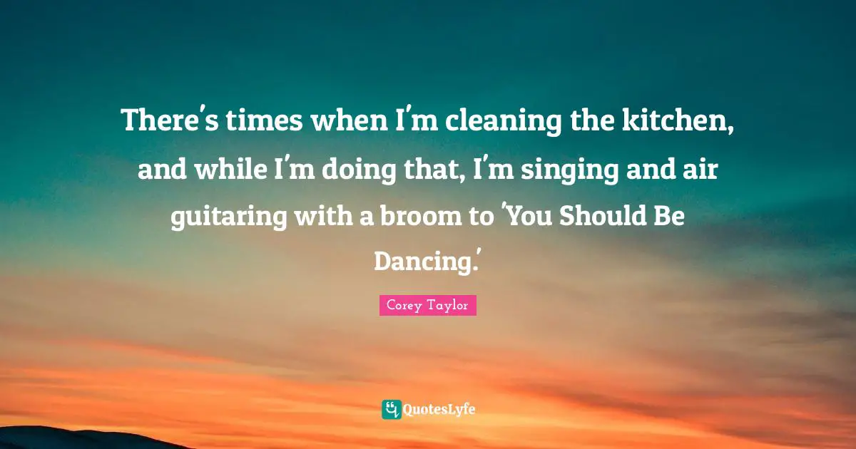 There's times when I'm cleaning the kitchen, and while I'm doing that, I'm singing and air guitaring with a broom to 'You Should Be Dancing.'