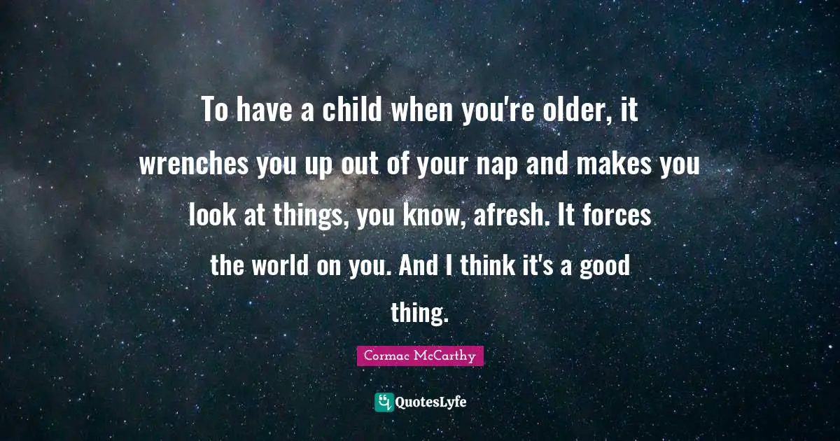 To have a child when you're older, it wrenches you up out of your nap and makes you look at things, you know, afresh. It forces the world on you. And I think it's a good thing.
