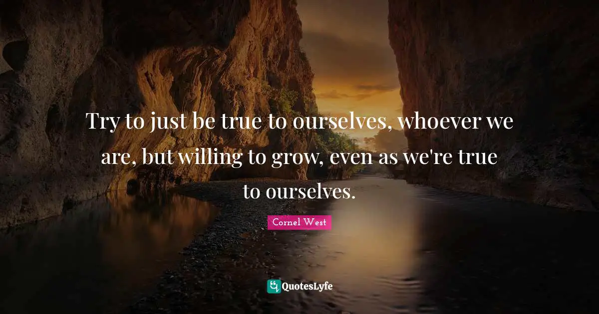 Try to just be true to ourselves, whoever we are, but willing to grow, even as we're true to ourselves.