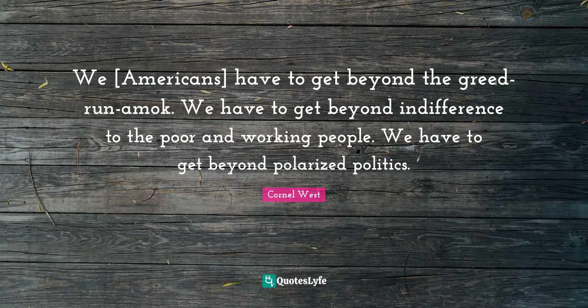 We [Americans] have to get beyond the greed-run-amok. We have to get beyond indifference to the poor and working people. We have to get beyond polarized politics.