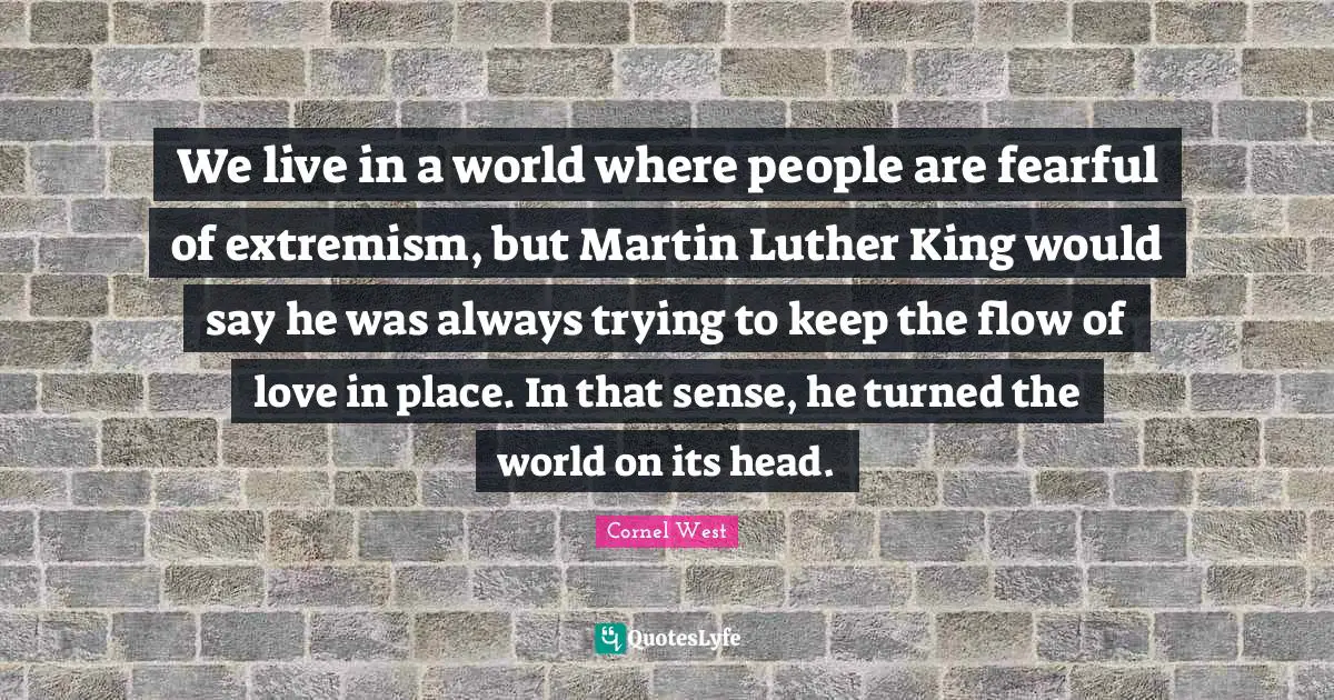 We live in a world where people are fearful of extremism, but Martin Luther King would say he was always trying to keep the flow of love in place. In that sense, he turned the world on its head.