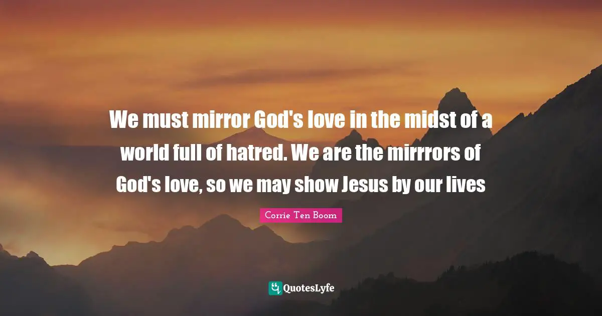 Corrie Ten Boom Quotes: "We must mirror God's love in the midst of a world full of hatred. We are the mirrrors of God's love, so we may show Jesus by our lives"