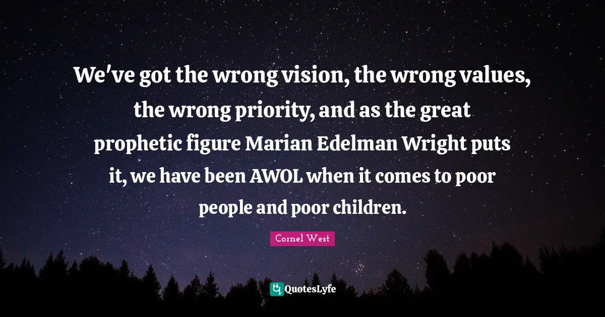 We've got the wrong vision, the wrong values, the wrong priority, and as the great prophetic figure Marian Edelman Wright puts it, we have been AWOL when it comes to poor people and poor children.