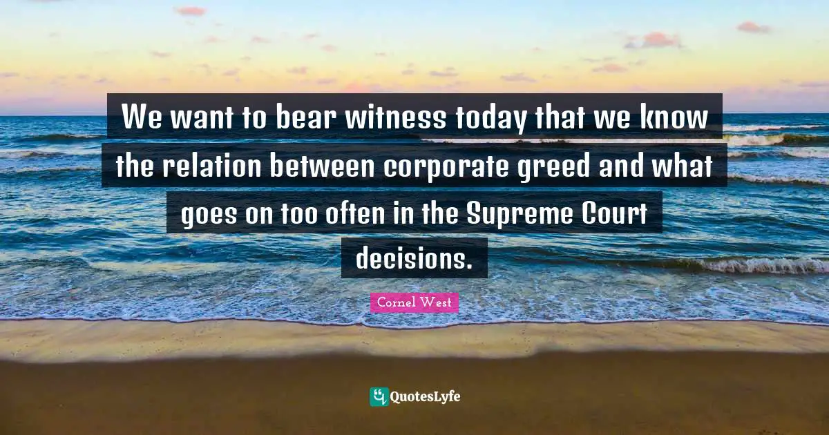 We want to bear witness today that we know the relation between corporate greed and what goes on too often in the Supreme Court decisions.