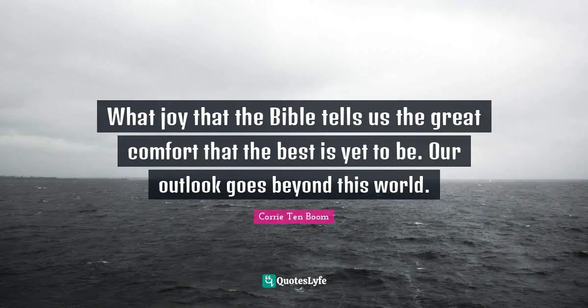 What joy that the Bible tells us the great comfort that the best is yet to be. Our outlook goes beyond this world.
