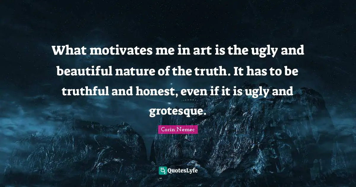 What motivates me in art is the ugly and beautiful nature of the truth. It has to be truthful and honest, even if it is ugly and grotesque.