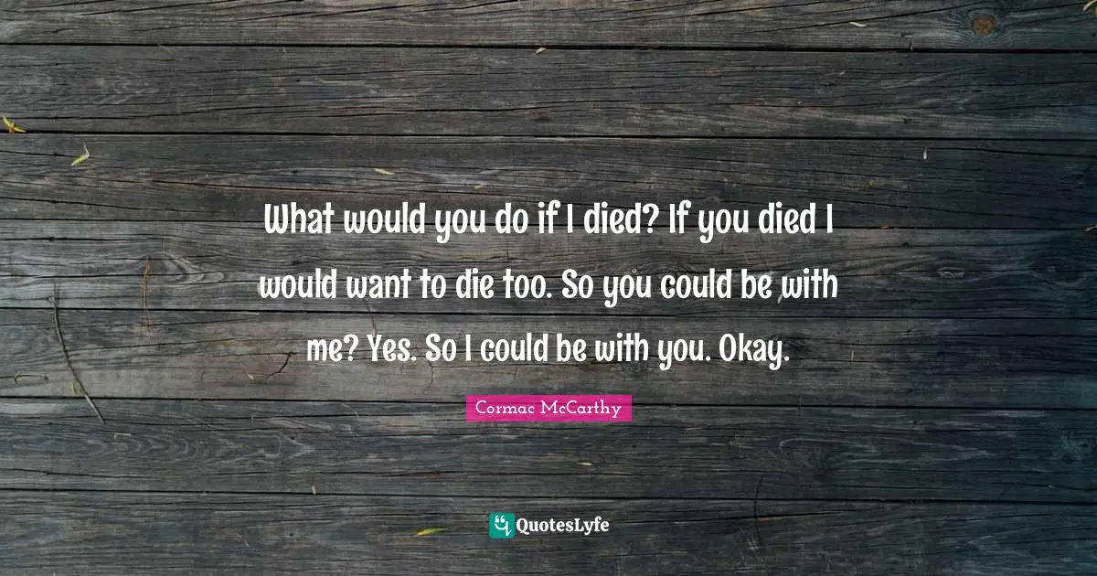 What would you do if I died? If you died I would want to die too. So you could be with me? Yes. So I could be with you. Okay.