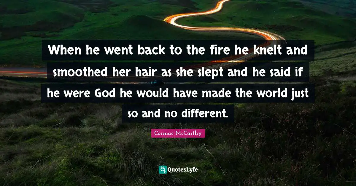 When he went back to the fire he knelt and smoothed her hair as she slept and he said if he were God he would have made the world just so and no different.
