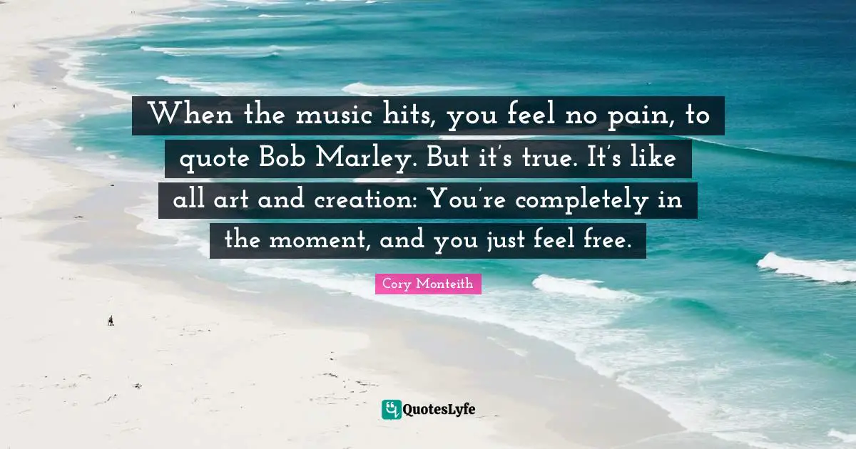 Cory Monteith Quotes: "When the music hits, you feel no pain, to quote Bob Marley. But it’s true. It’s like all art and creation: You’re completely in the moment, and you just feel free."