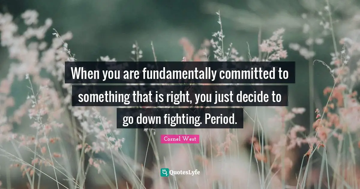 When you are fundamentally committed to something that is right, you just decide to go down fighting. Period.