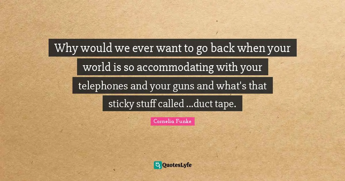 Why would we ever want to go back when your world is so accommodating with your telephones and your guns and what's that sticky stuff called ...duct tape.