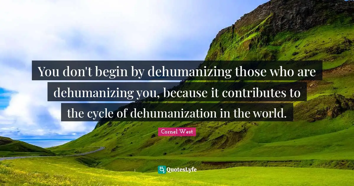 You don't begin by dehumanizing those who are dehumanizing you, because it contributes to the cycle of dehumanization in the world.