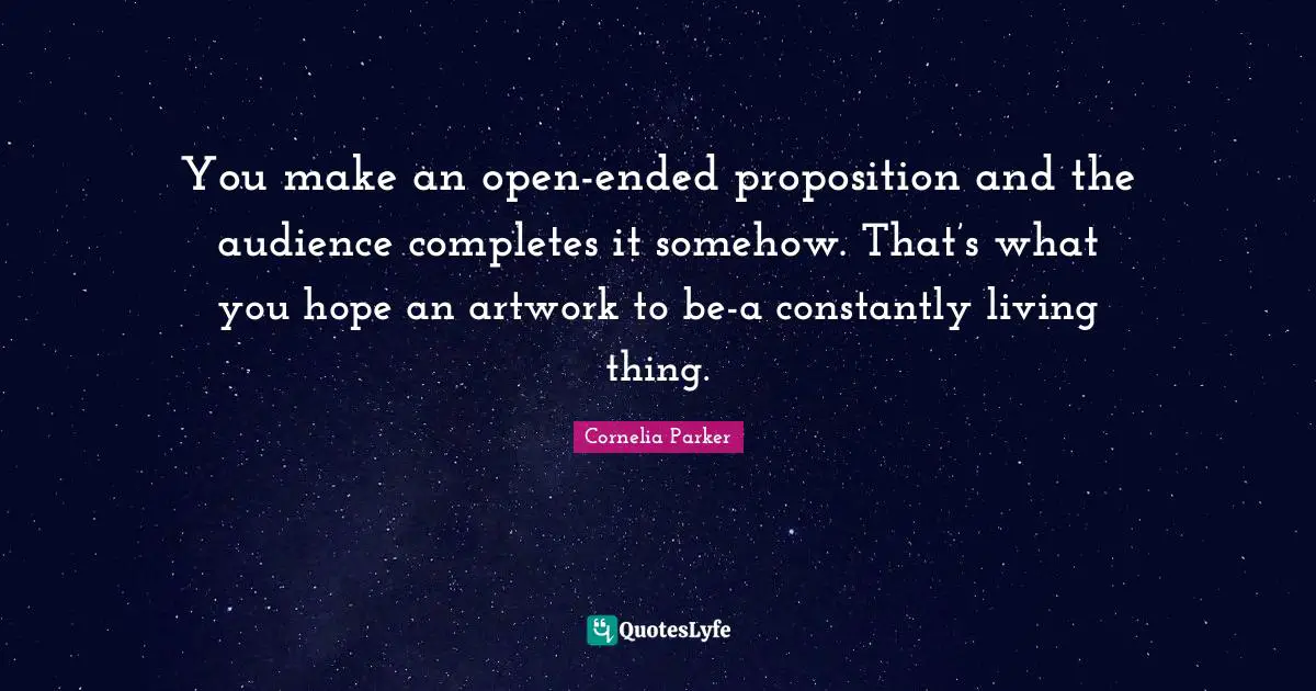 You make an open-ended proposition and the audience completes it somehow. That’s what you hope an artwork to be-a constantly living thing.