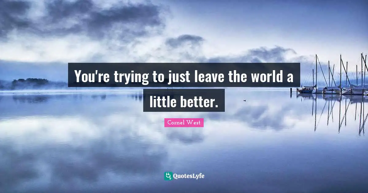 You're trying to just leave the world a little better.