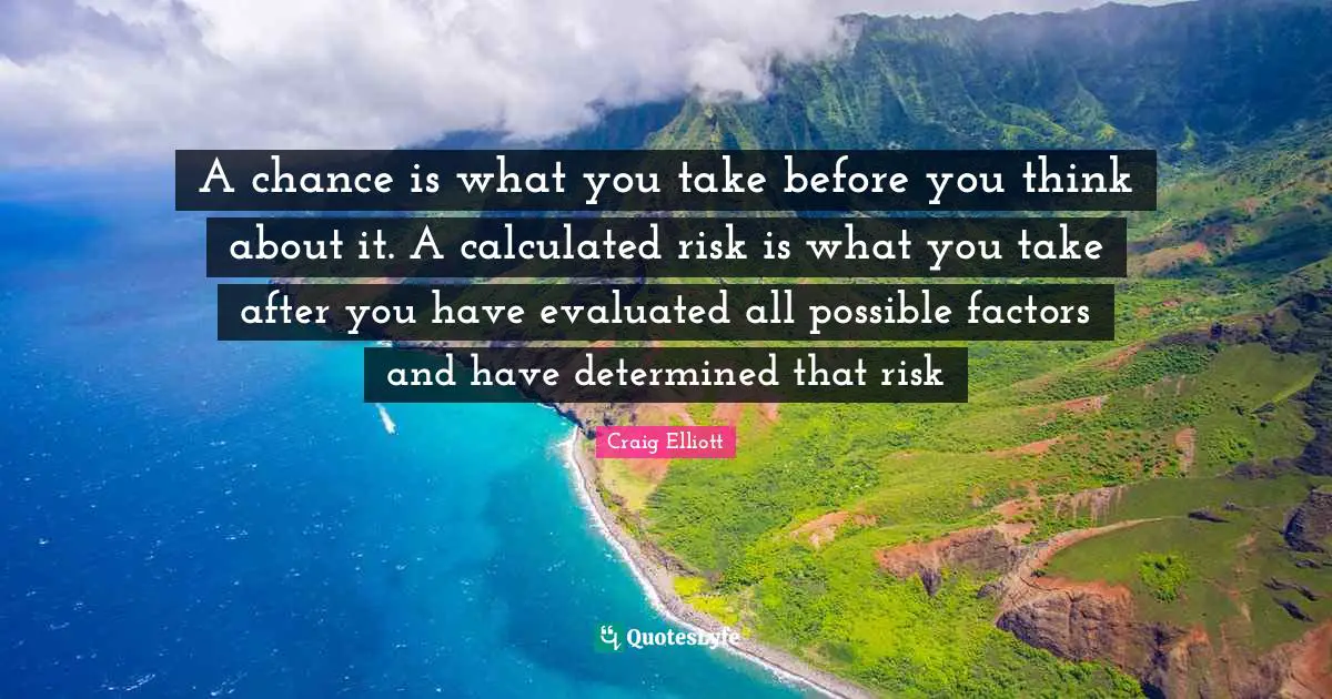 A chance is what you take before you think about it. A calculated risk is what you take after you have evaluated all possible factors and have determined that risk