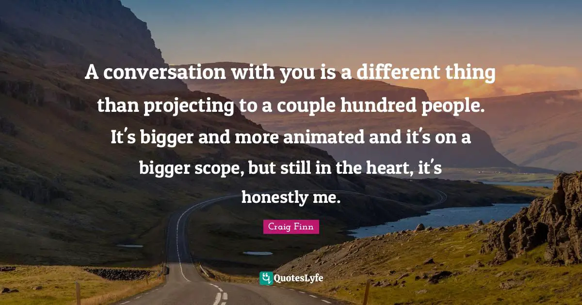 A conversation with you is a different thing than projecting to a couple hundred people. It's bigger and more animated and it's on a bigger scope, but still in the heart, it's honestly me.