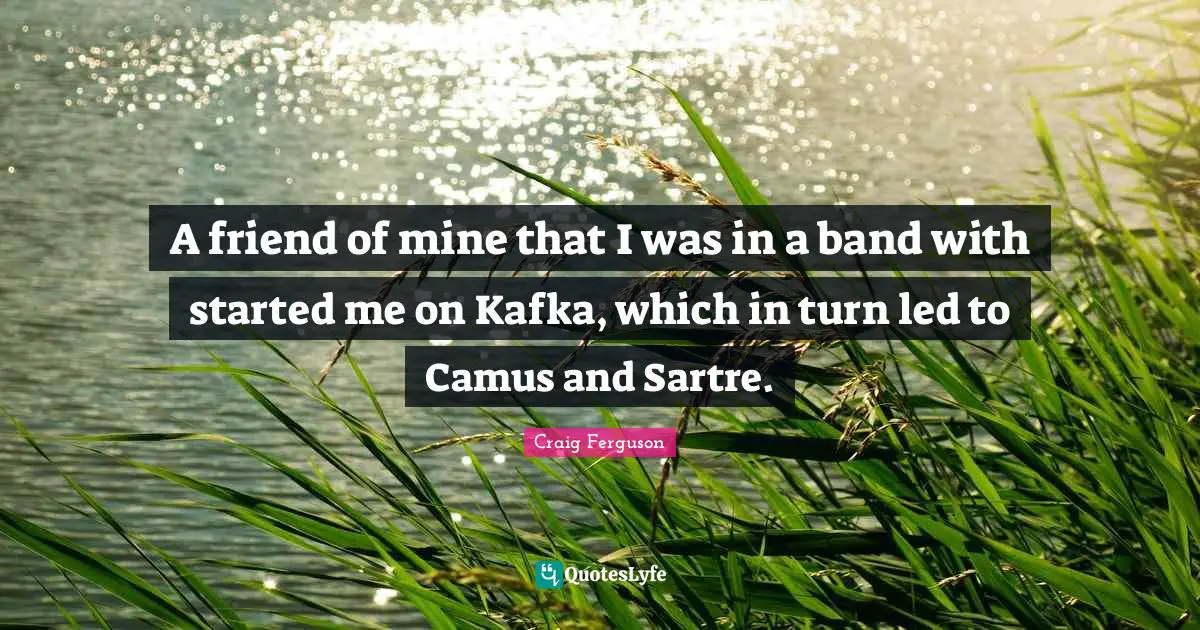 A friend of mine that I was in a band with started me on Kafka, which in turn led to Camus and Sartre.