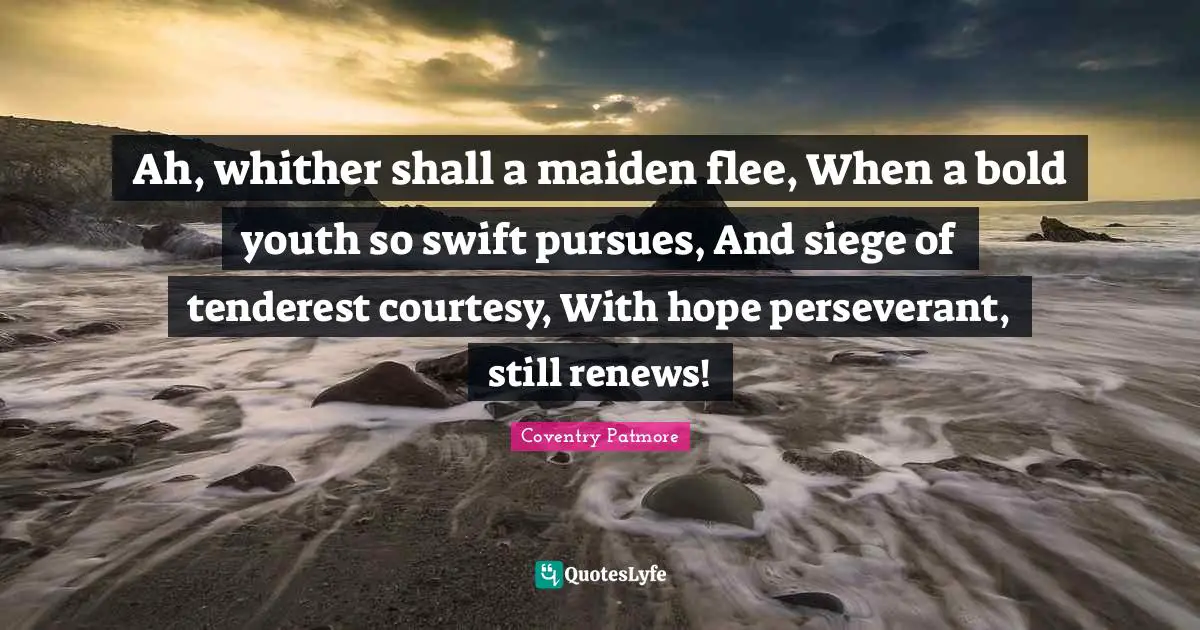 Ah, whither shall a maiden flee, When a bold youth so swift pursues, And siege of tenderest courtesy, With hope perseverant, still renews!