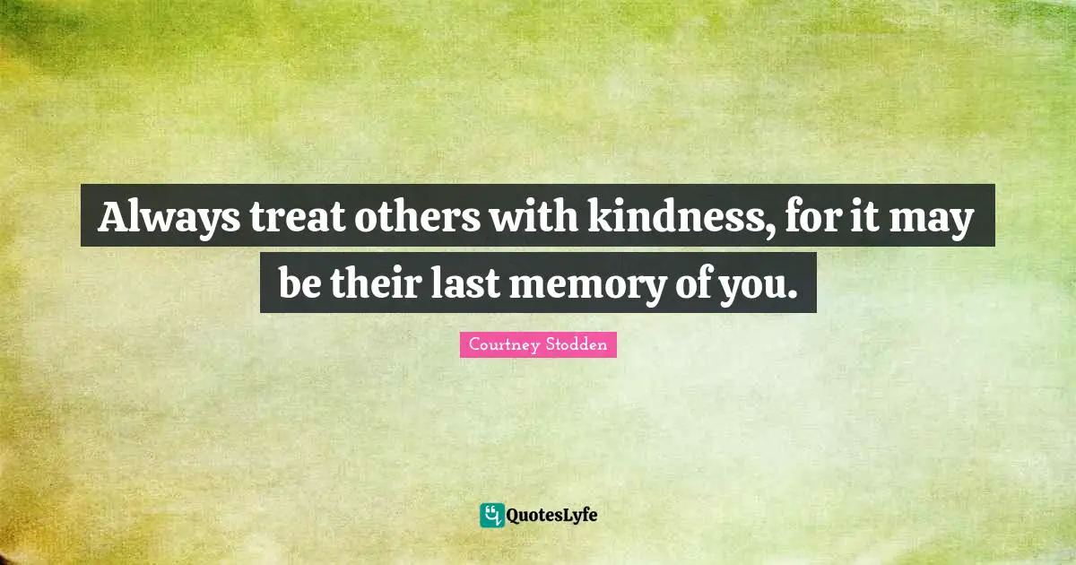 Always treat others with kindness, for it may be their last memory of you.