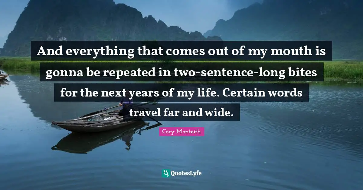 Cory Monteith Quotes: "And everything that comes out of my mouth is gonna be repeated in two-sentence-long bites for the next years of my life. Certain words travel far and wide."