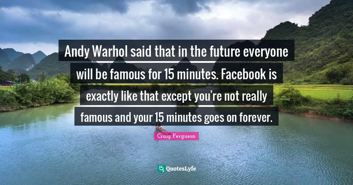 Andy Warhol said that in the future everyone will be famous for 15 minutes. Facebook is exactly like that except you're not really famous and your 15 minutes goes on forever.