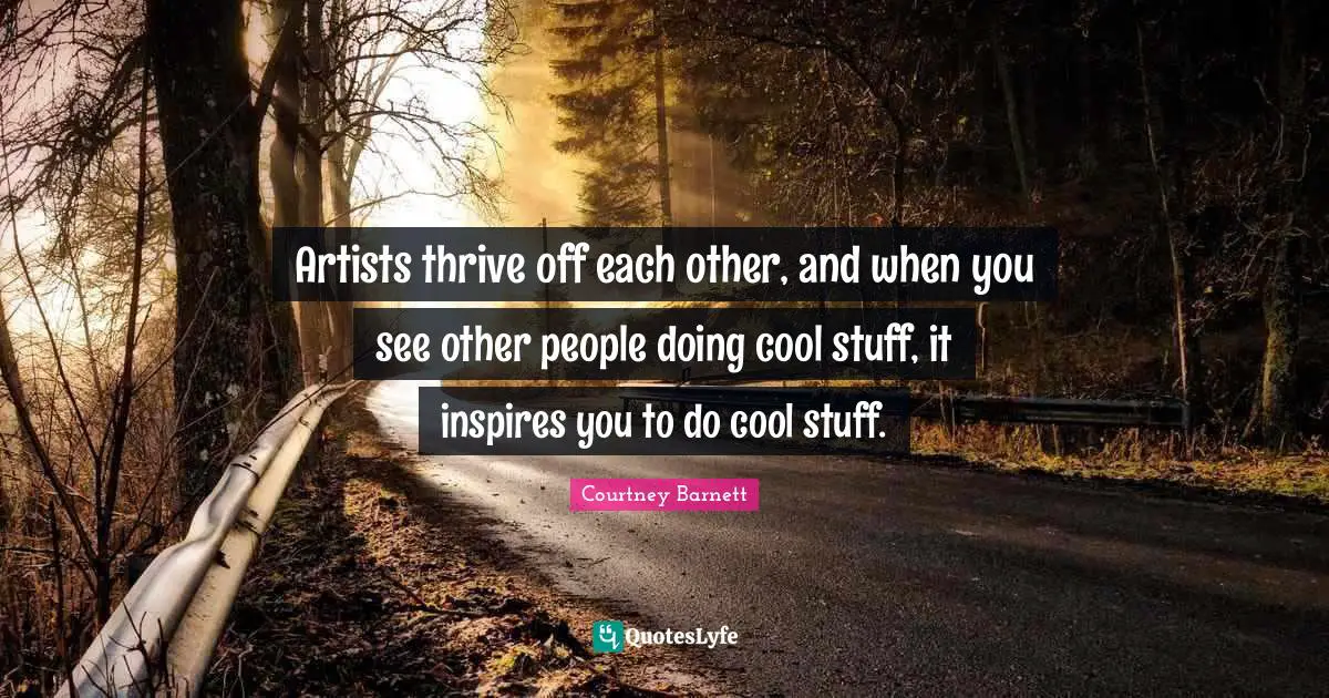 Artists thrive off each other, and when you see other people doing cool stuff, it inspires you to do cool stuff.