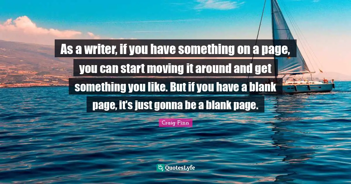 As a writer, if you have something on a page, you can start moving it around and get something you like. But if you have a blank page, it's just gonna be a blank page.