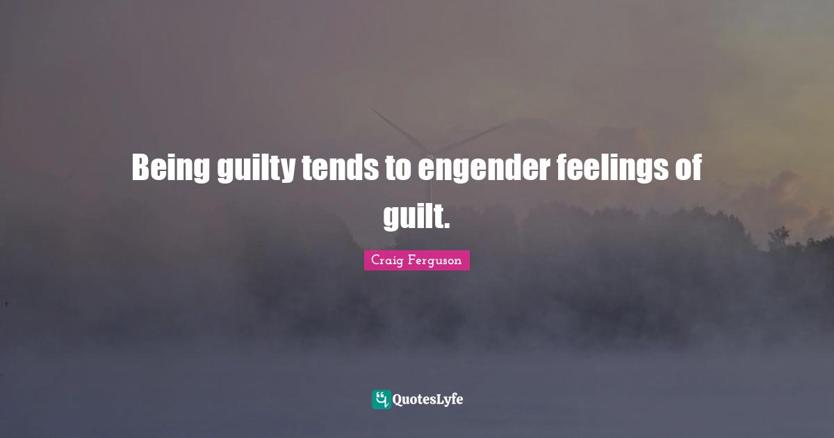 Being guilty tends to engender feelings of guilt.