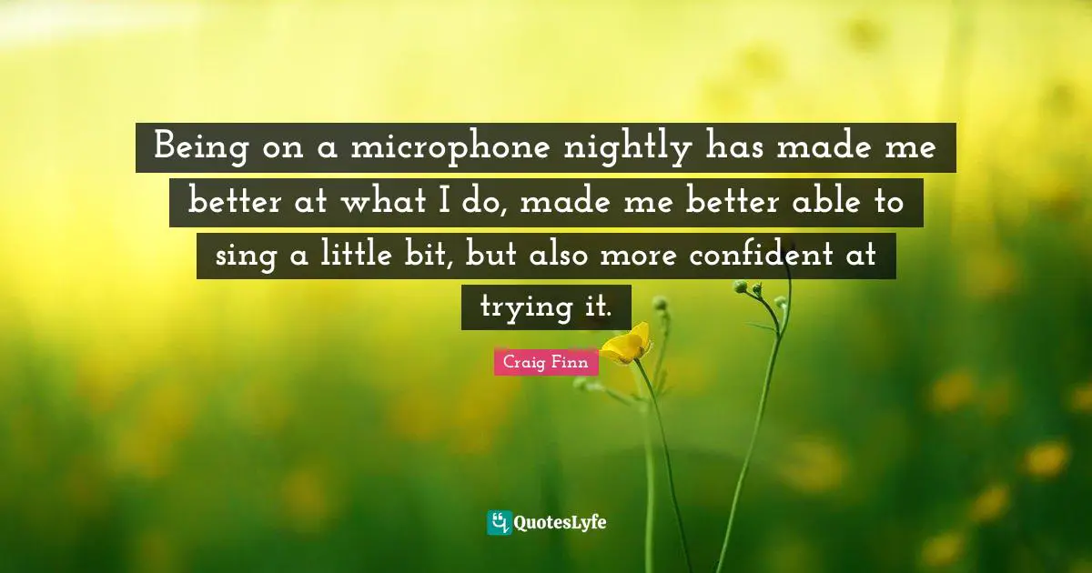 Being on a microphone nightly has made me better at what I do, made me better able to sing a little bit, but also more confident at trying it.