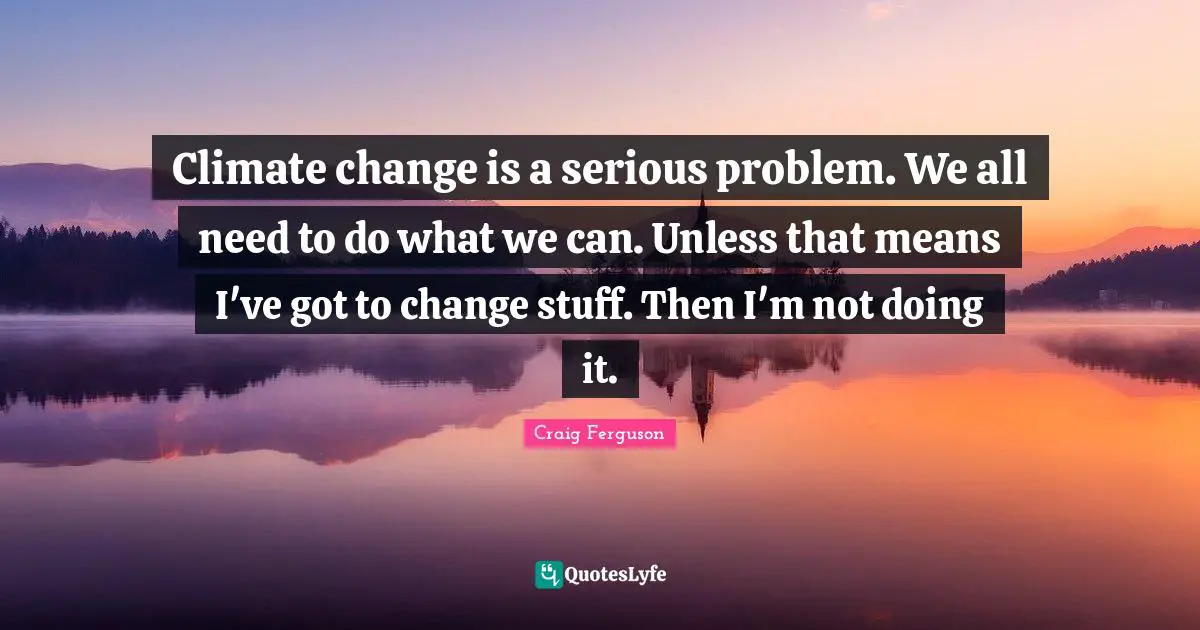Climate change is a serious problem. We all need to do what we can. Unless that means I've got to change stuff. Then I'm not doing it.