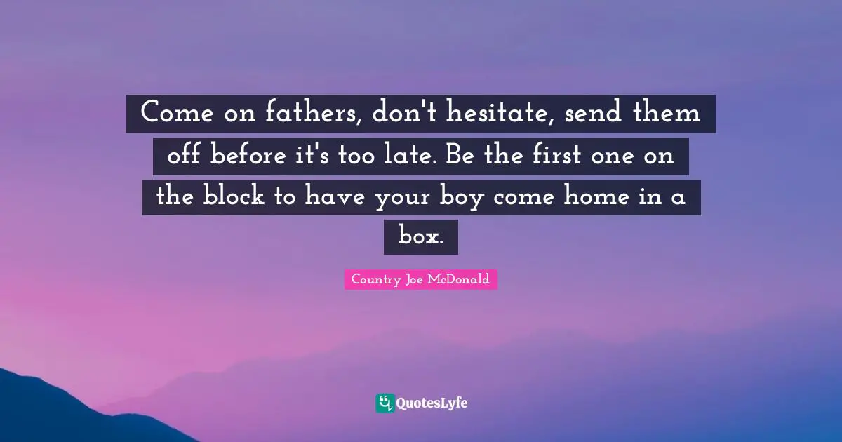 Come on fathers, don't hesitate, send them off before it's too late. Be the first one on the block to have your boy come home in a box.