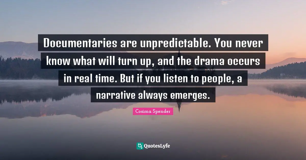 Documentaries are unpredictable. You never know what will turn up, and the drama occurs in real time. But if you listen to people, a narrative always emerges.