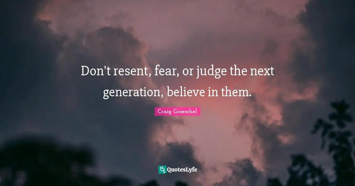 Don't resent, fear, or judge the next generation, believe in them.